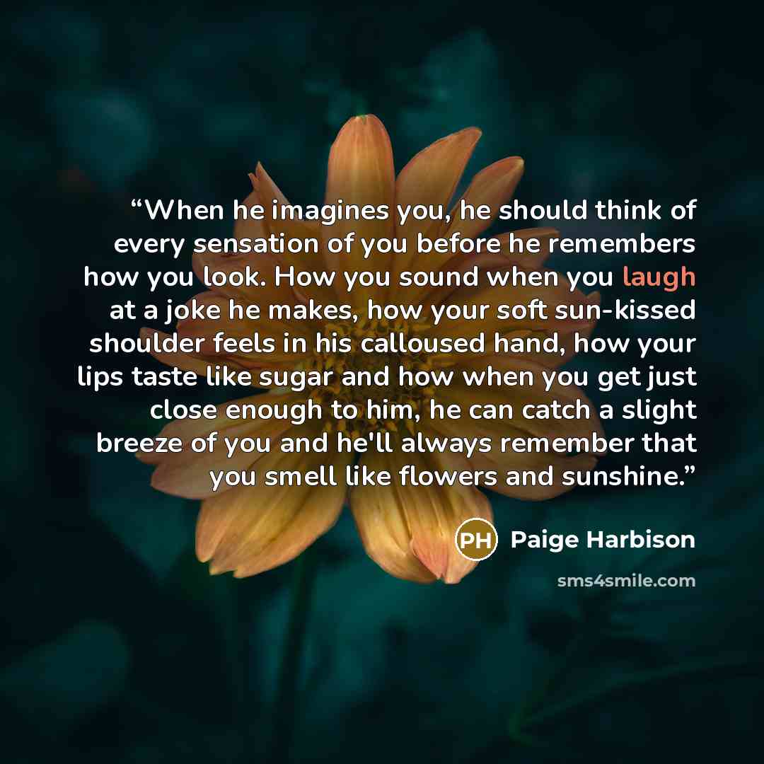 “When he imagines you, he should think of every sensation of you before he remembers how you look. How you sound when you laugh at a joke he makes, how your soft sun-kissed shoulder feels in his calloused hand, how your lips taste like sugar and how when you get just close enough to him, he can…” quote by Paige Harbison