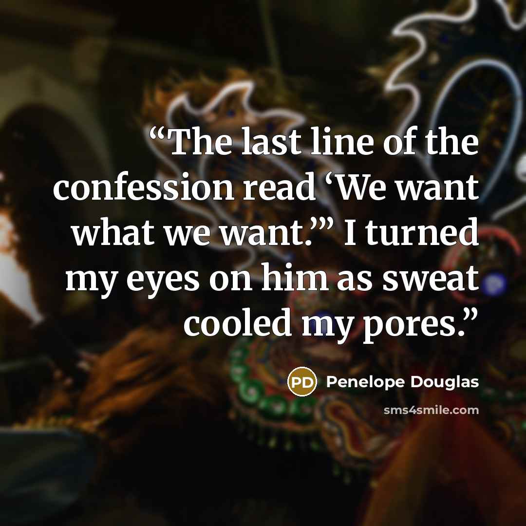 “The last line of the confession read ‘We want what we want.’” I turned my eyes on him as sweat cooled my pores.” quote by Penelope Douglas