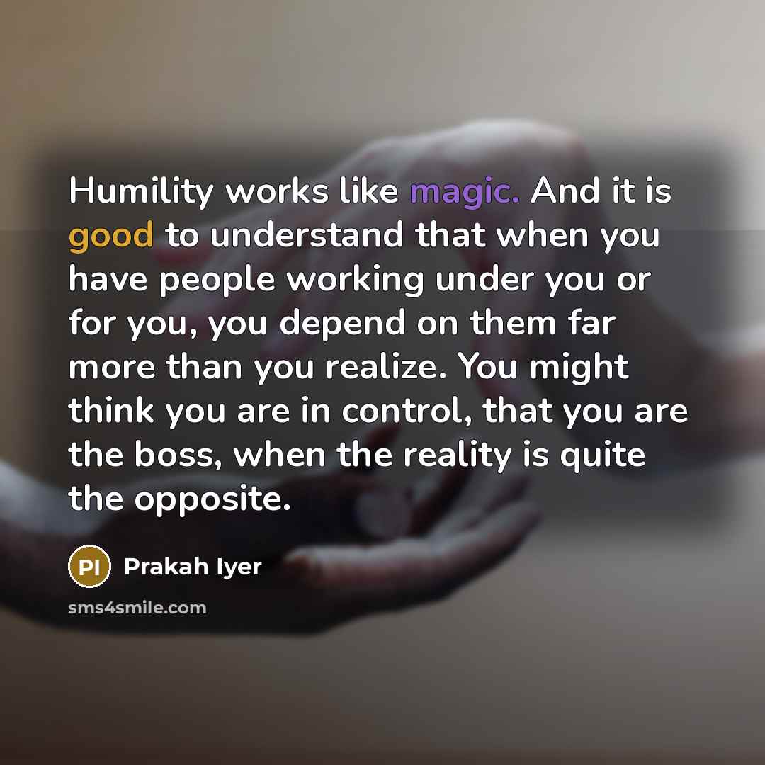 “Humility works like magic. And it is good to understand that when you have people working under you or for you, you depend on them far more than you realize. You might think you are in control, that you are the boss, when the reality is quite the opposite.” quote by Prakah Iyer