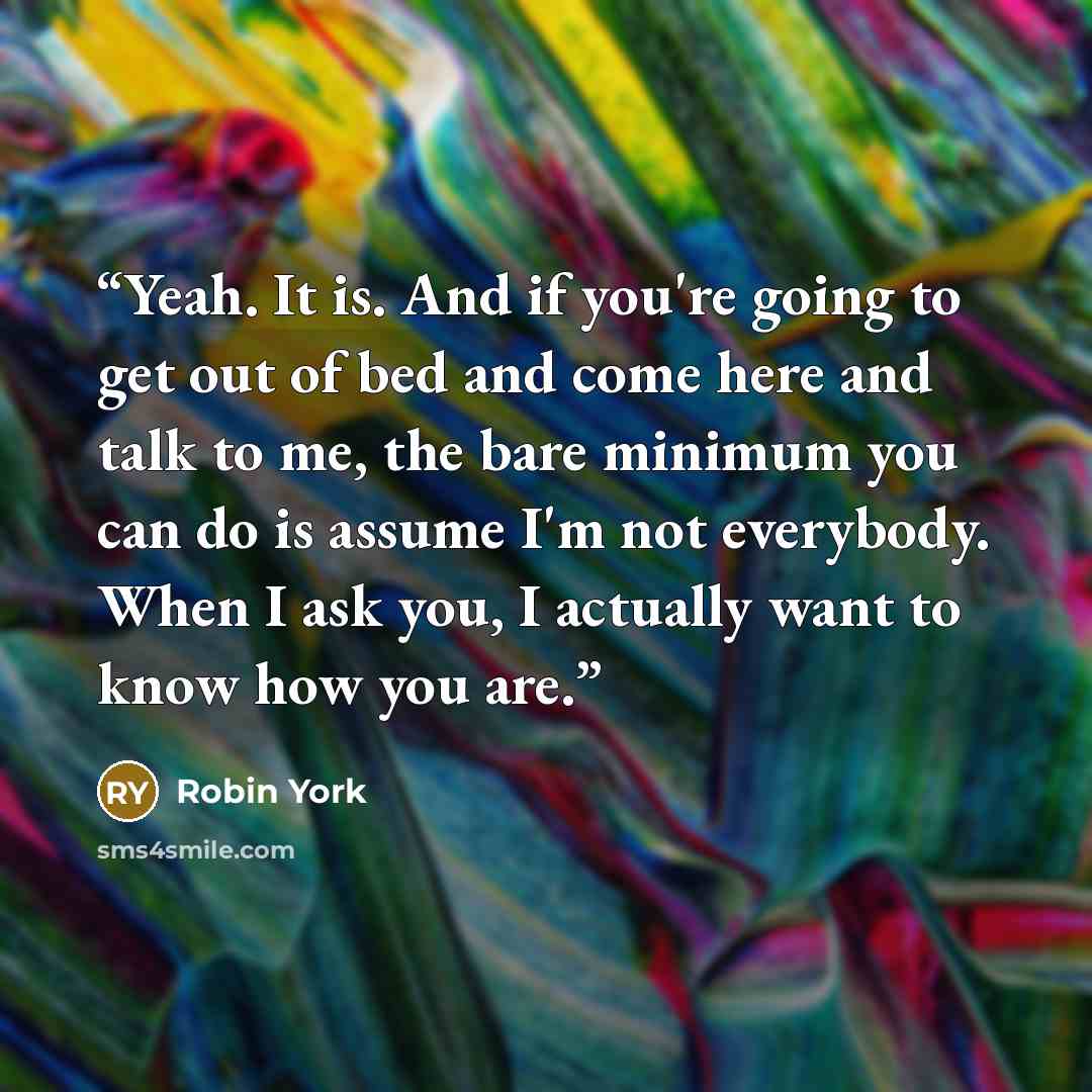 “Yeah. It is. And if you're going to get out of bed and come here and talk to me, the bare minimum you can do is assume I'm not everybody. When I ask you, I actually want to know how you are.” quote by Robin York