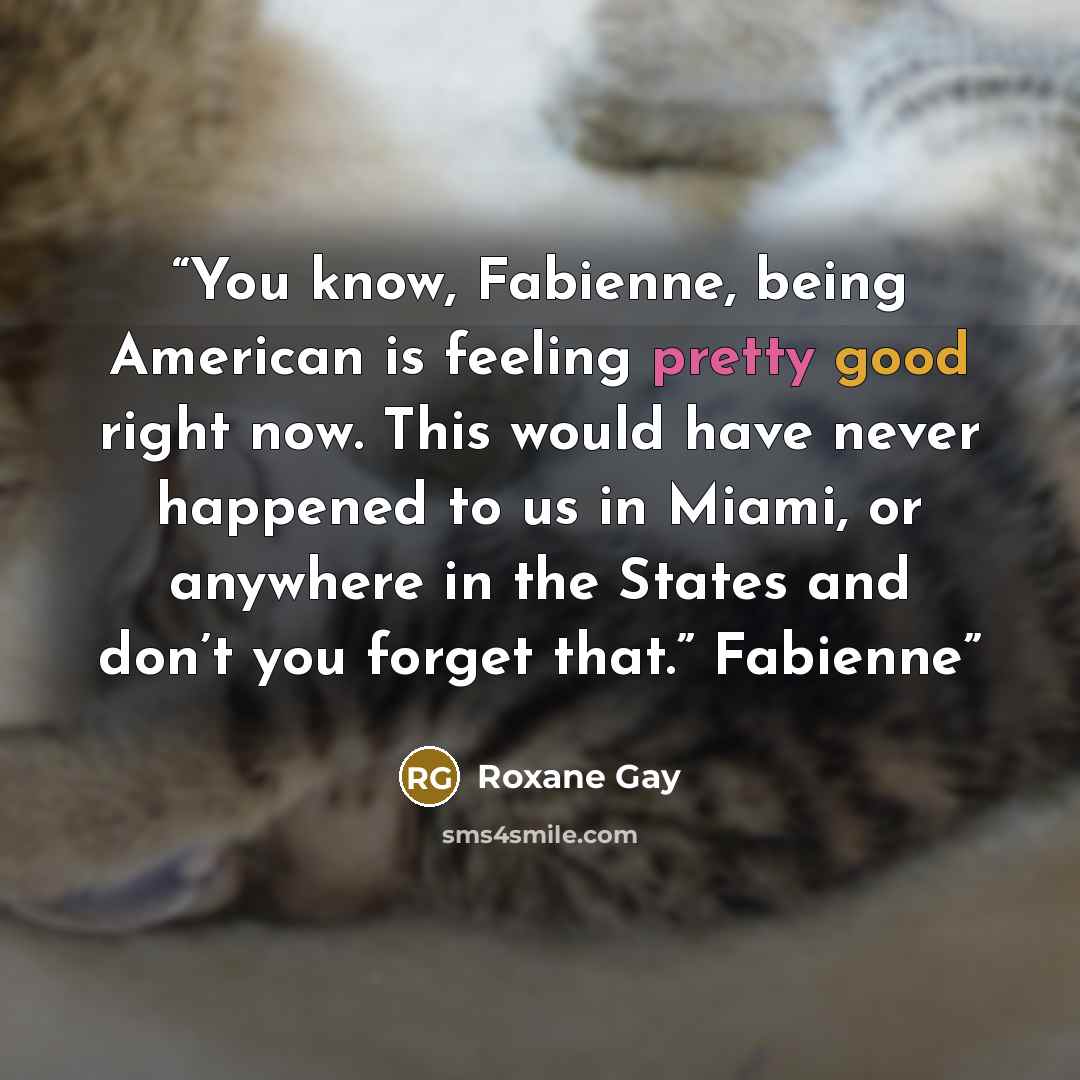 “You know, Fabienne, being American is feeling pretty good right now. This would have never happened to us in Miami, or anywhere in the States and don’t you forget that.” Fabienne” quote by Roxane Gay