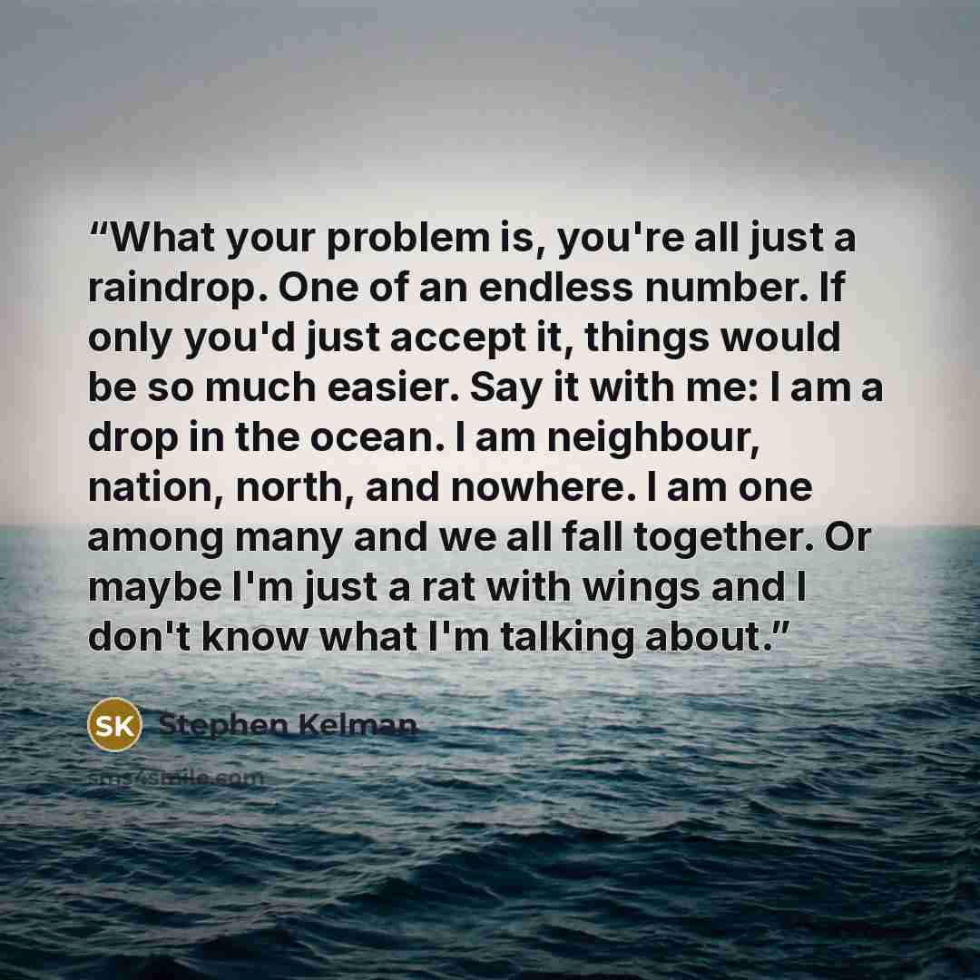 “What your problem is, you're all just a raindrop. One of an endless number. If only you'd just accept it, things would be so much easier. Say it with me: I am a drop in the ocean. I am neighbour, nation, north, and nowhere. I am one among many and we all fall together. Or maybe I'm just a rat with…” quote by Stephen Kelman