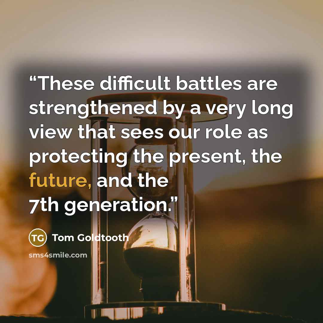 “These difficult battles are strengthened by a very long view that sees our role as protecting the present, the future, and the 7th generation.” quote by Tom Goldtooth