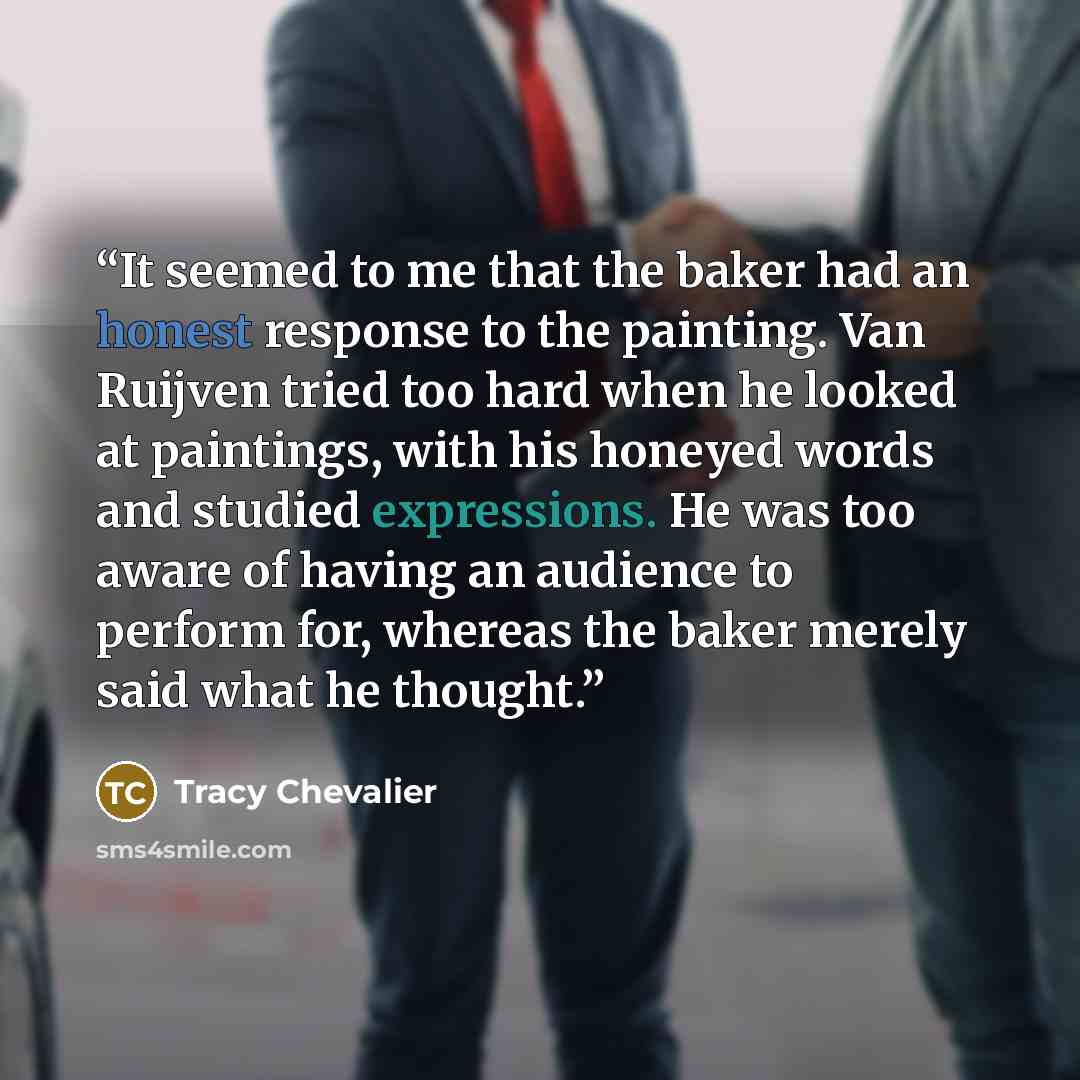 “It seemed to me that the baker had an honest response to the painting. Van Ruijven tried too hard when he looked at paintings, with his honeyed words and studied expressions. He was too aware of having an audience to perform for, whereas the baker merely said what he thought.” quote by Tracy Chevalier