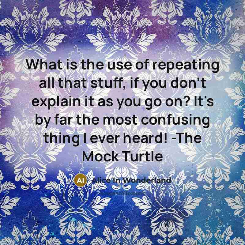 “What is the use of repeating all that stuff, if you don't explain it as you go on? It's by far the most confusing thing I ever heard! -The Mock Turtle” quote by Alice In Wonderland