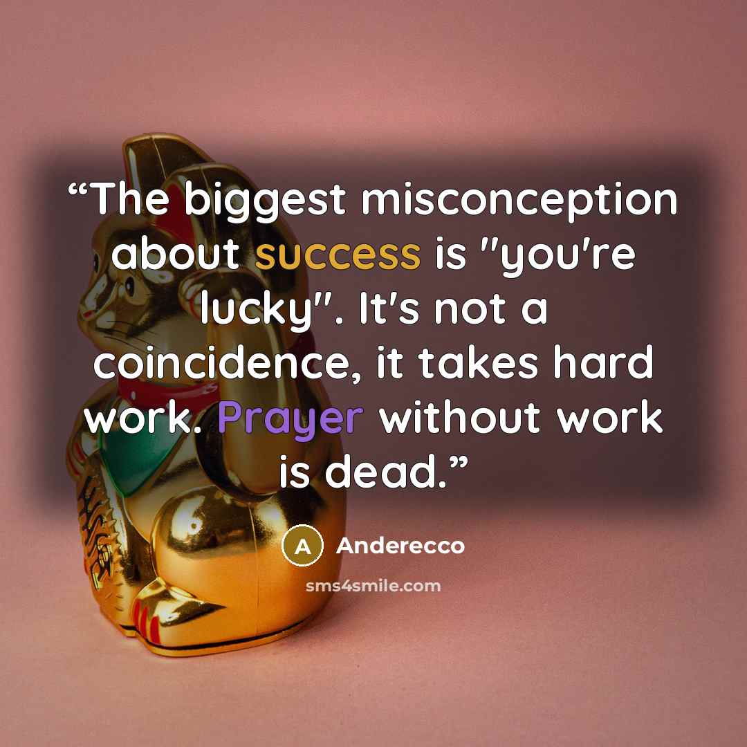 “The biggest misconception about success is "you're lucky". It's not a coincidence, it takes hard work. Prayer without work is dead.” quote by Anderecco