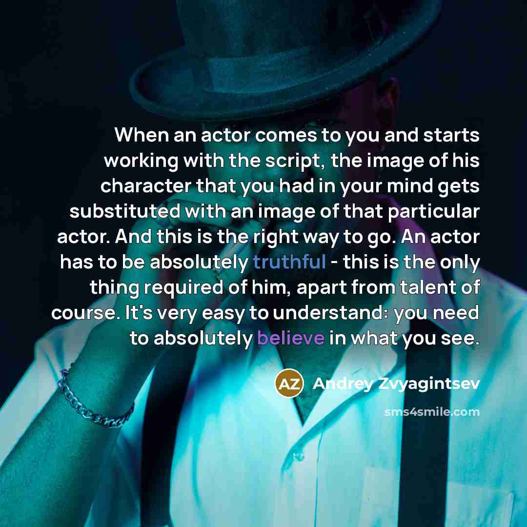 “When an actor comes to you and starts working with the script, the image of his character that you had in your mind gets substituted with an image of that particular actor. And this is the right way to go. An actor has to be absolutely truthful - this is the only thing required of him, apart from…” quote by Andrey Zvyagintsev