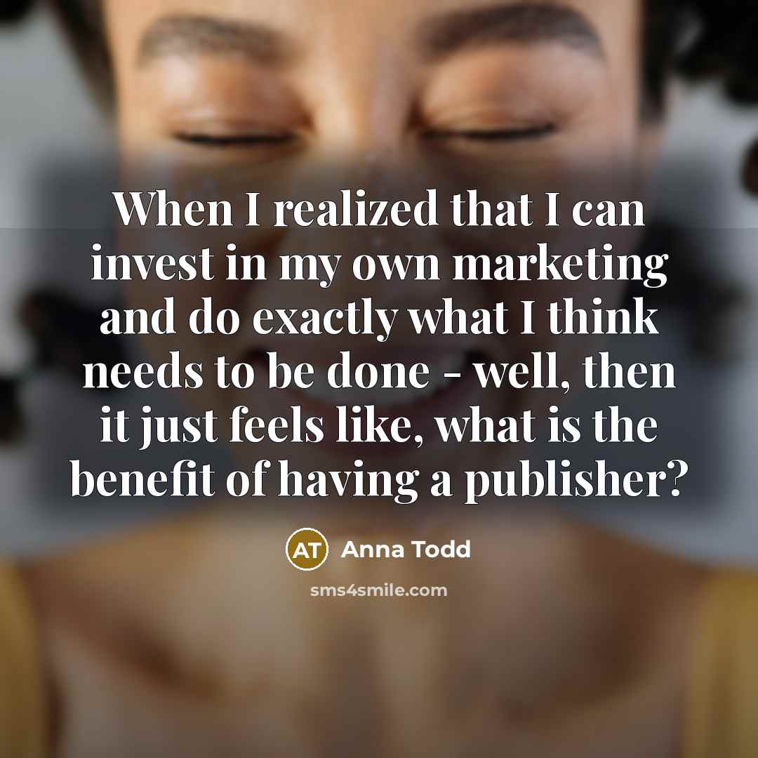 “When I realized that I can invest in my own marketing and do exactly what I think needs to be done - well, then it just feels like, what is the benefit of having a publisher?” quote by Anna Todd