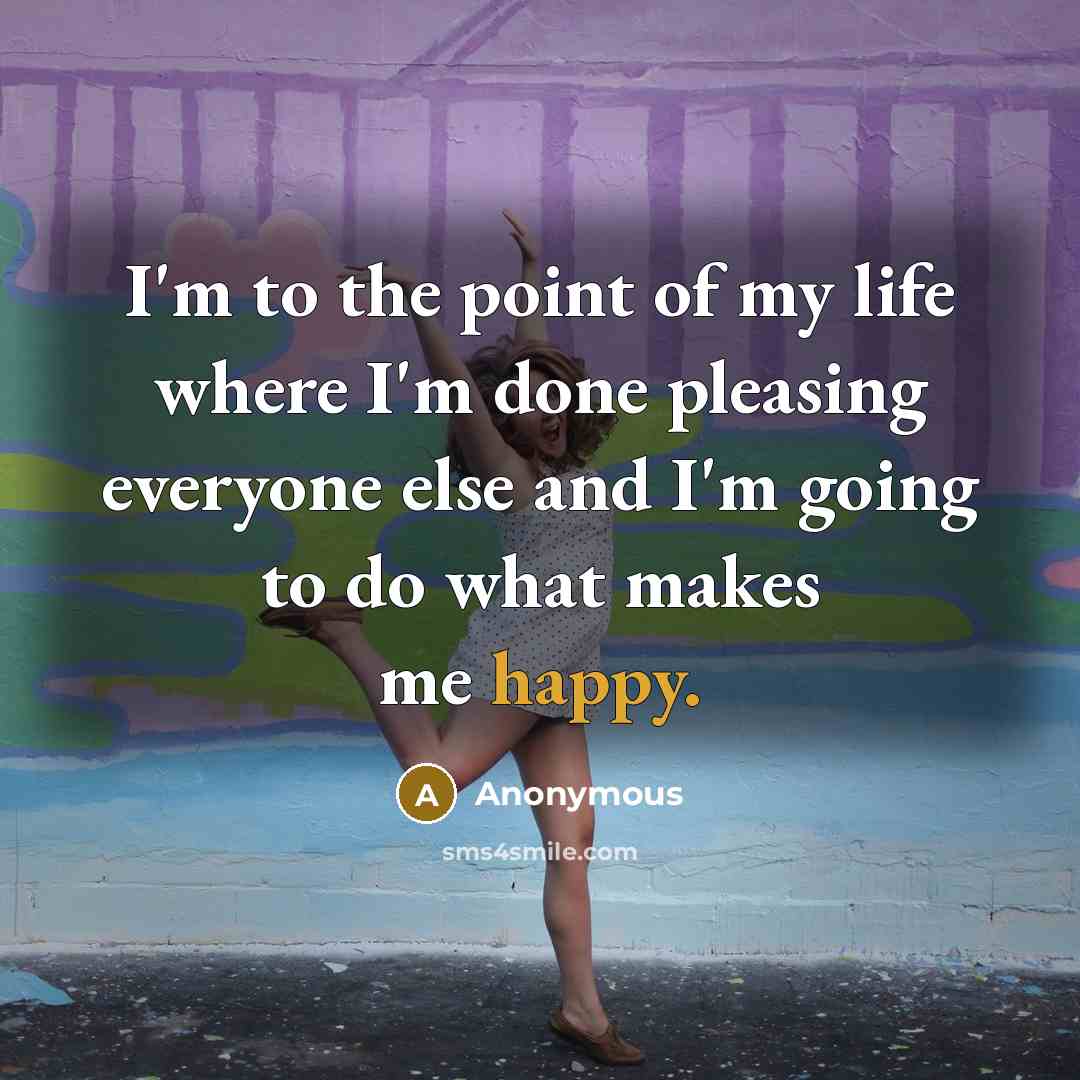 “I'm to the point of my life where I'm done pleasing everyone else and I'm going to do what makes me happy.” quote by Anonymous