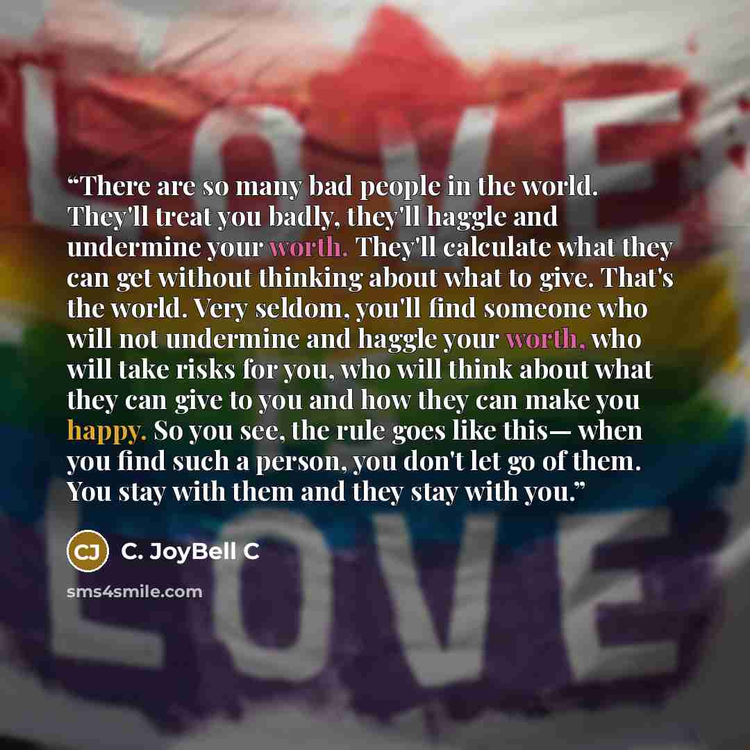 “There are so many bad people in the world. They'll treat you badly, they'll haggle and undermine your worth. They'll calculate what they can get without thinking about what to give. That's the world. Very seldom, you'll find someone who will not undermine and haggle your worth, who will take risks…” quote by C. JoyBell C