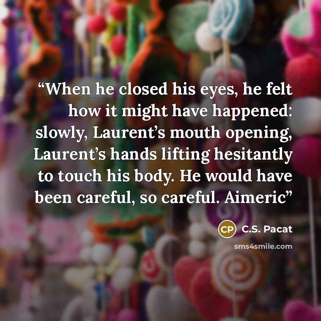 “When he closed his eyes, he felt how it might have happened: slowly, Laurent’s mouth opening, Laurent’s hands lifting hesitantly to touch his body. He would have been careful, so careful. Aimeric” quote by C.S. Pacat