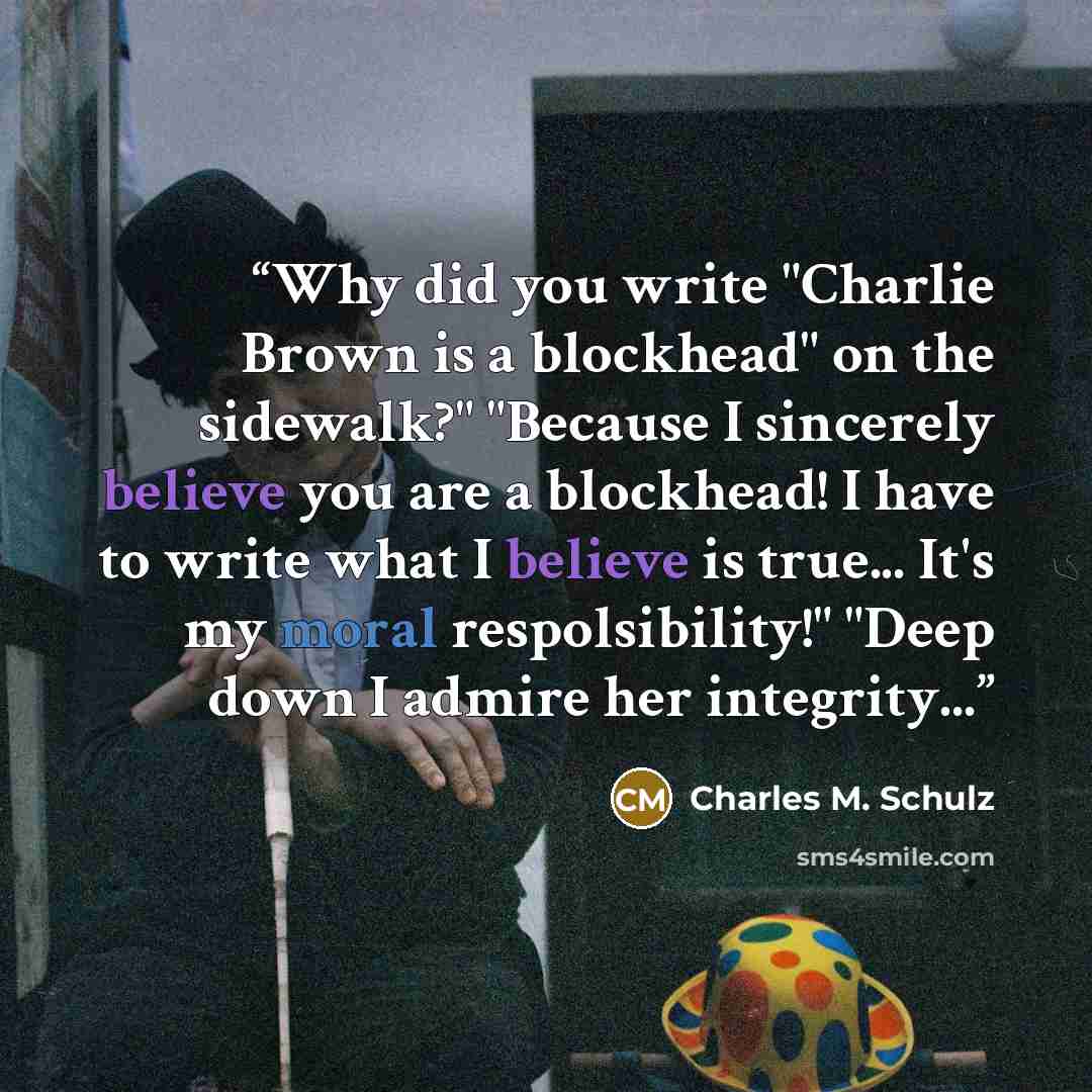 “Why did you write "Charlie Brown is a blockhead" on the sidewalk?" "Because I sincerely believe you are a blockhead! I have to write what I believe is true... It's my moral respolsibility!" "Deep down I admire her integrity...” quote by Charles M. Schulz