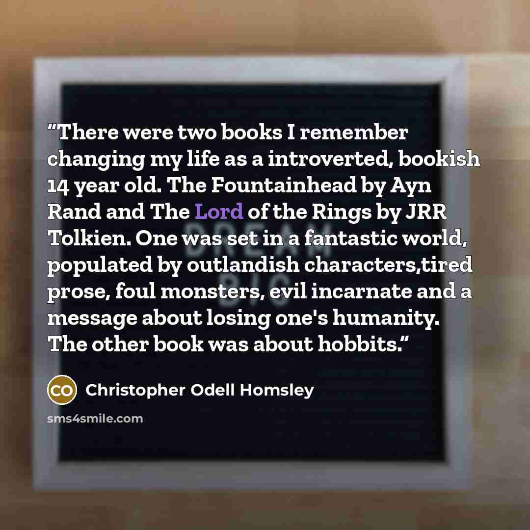 “There were two books I remember changing my life as a introverted, bookish 14 year old. The Fountainhead by Ayn Rand and The Lord of the Rings by JRR Tolkien. One was set in a fantastic world, populated by outlandish characters,tired prose, foul monsters, evil incarnate and a message about losing…” quote by Christopher Odell Homsley