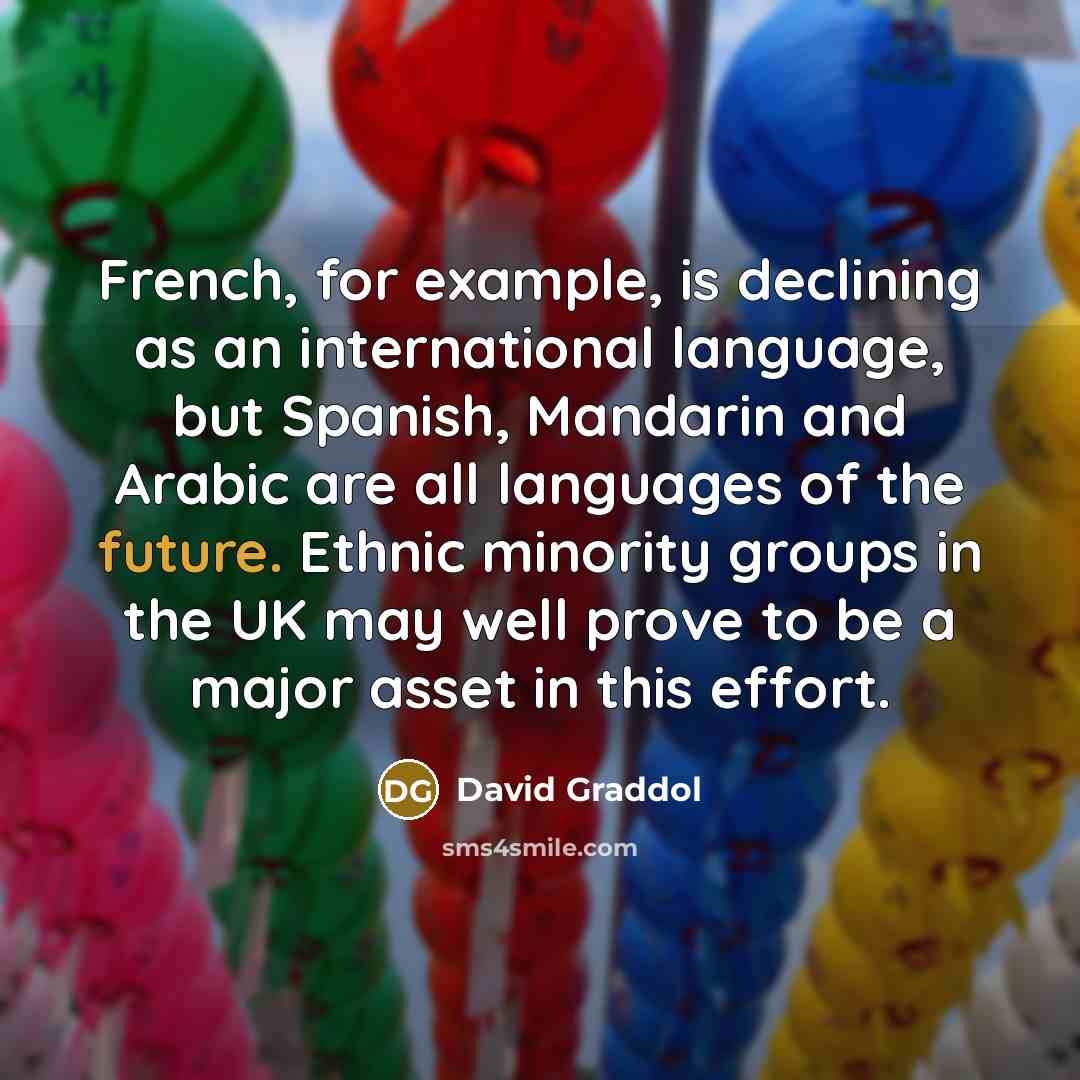 “French, for example, is declining as an international language, but Spanish, Mandarin and Arabic are all languages of the future. Ethnic minority groups in the UK may well prove to be a major asset in this effort.” quote by David Graddol