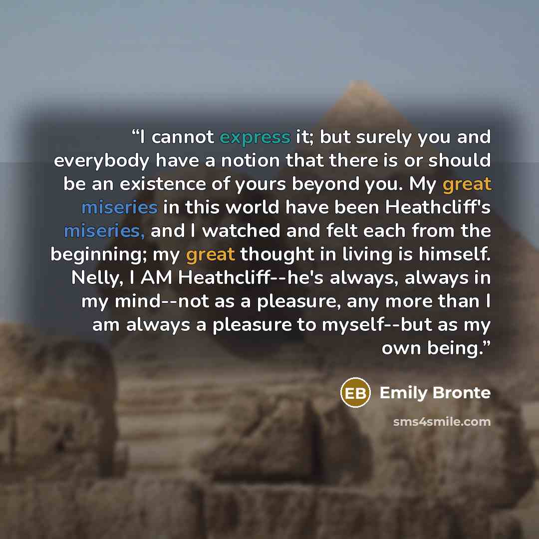 “I cannot express it; but surely you and everybody have a notion that there is or should be an existence of yours beyond you. My great miseries in this world have been Heathcliff's miseries, and I watched and felt each from the beginning; my great thought in living is himself. Nelly, I AM…” quote by Emily Brontë