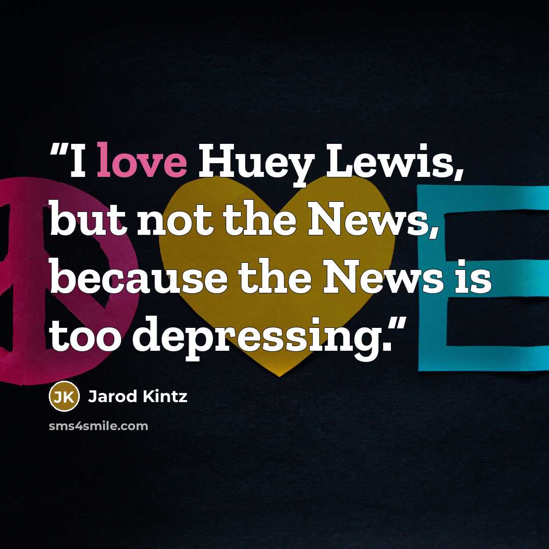 “I love Huey Lewis, but not the News, because the News is too depressing.” quote by Jarod Kintz