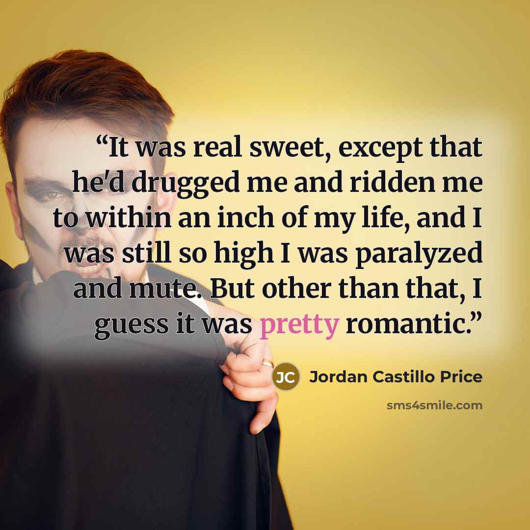 “It was real sweet, except that he'd drugged me and ridden me to within an inch of my life, and I was still so high I was paralyzed and mute. But other than that, I guess it was pretty romantic.” quote by Jordan Castillo Price