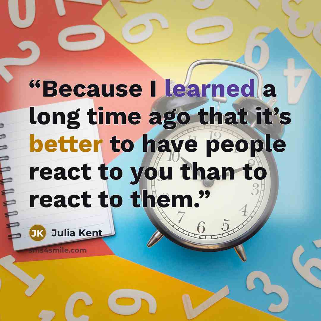 “Because I learned a long time ago that it’s better to have people react to you than to react to them.” quote by Julia Kent