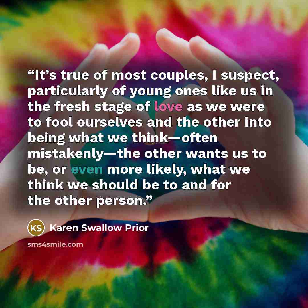 “It’s true of most couples, I suspect, particularly of young ones like us in the fresh stage of love as we were to fool ourselves and the other into being what we think—often mistakenly—the other wants us to be, or even more likely, what we think we should be to and for the other person.” quote by Karen Swallow Prior
