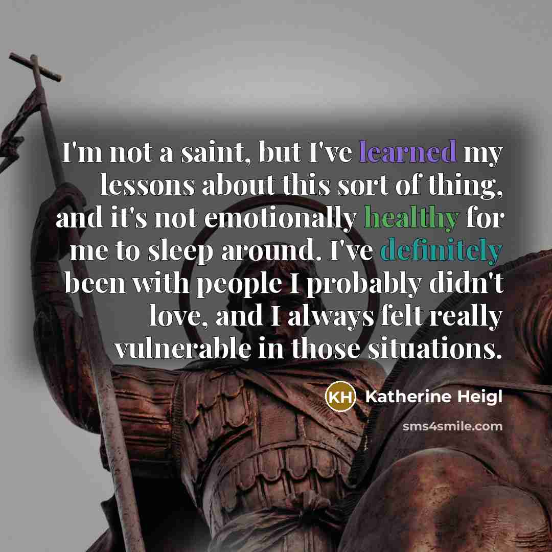“I'm not a saint, but I've learned my lessons about this sort of thing, and it's not emotionally healthy for me to sleep around. I've definitely been with people I probably didn't love, and I always felt really vulnerable in those situations.” quote by Katherine Heigl