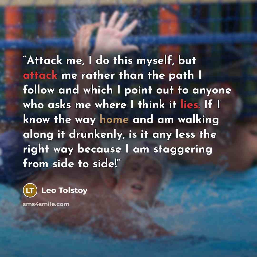 “Attack me, I do this myself, but attack me rather than the path I follow and which I point out to anyone who asks me where I think it lies. If I know the way home and am walking along it drunkenly, is it any less the right way because I am staggering from side to side!” quote by Leo Tolstoy