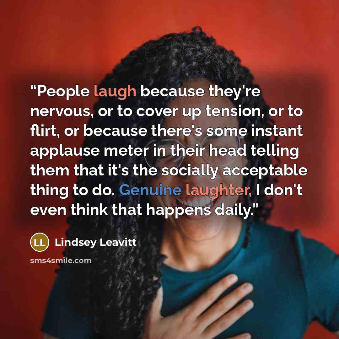“People laugh because they're nervous, or to cover up tension, or to flirt, or because there's some instant applause meter in their head telling them that it's the socially acceptable thing to do. Genuine laughter, I don't even think that happens daily.” quote by Lindsey Leavitt
