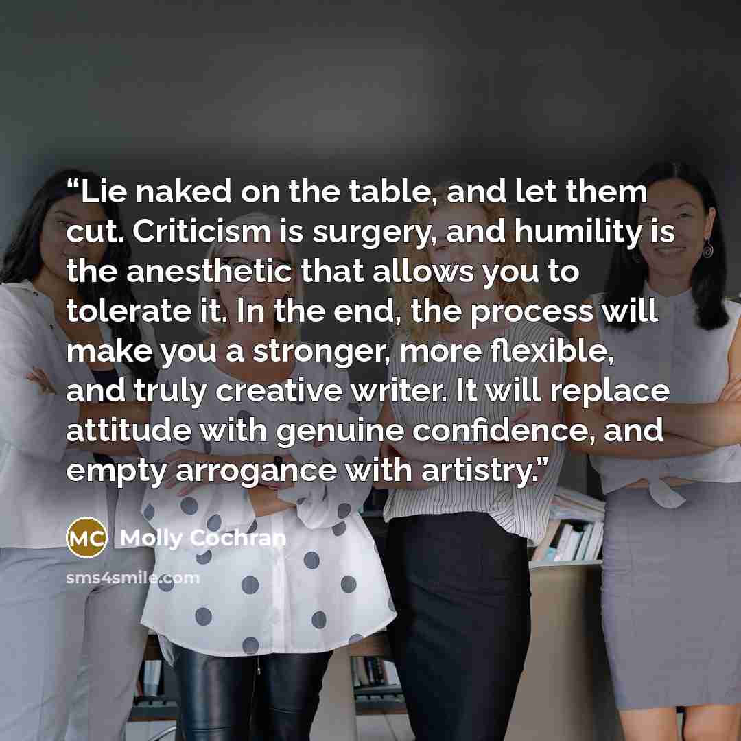 “Lie naked on the table, and let them cut. Criticism is surgery, and humility is the anesthetic that allows you to tolerate it. In the end, the process will make you a stronger, more flexible, and truly creative writer. It will replace attitude with genuine confidence, and empty arrogance with…” quote by Molly Cochran
