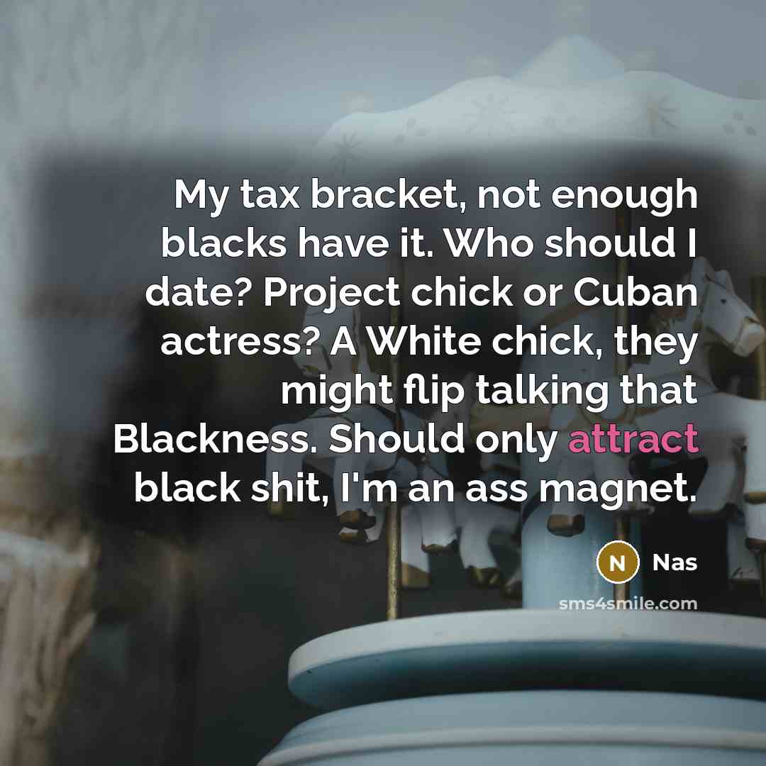 “My tax bracket, not enough blacks have it. Who should I date? Project chick or Cuban actress? A White chick, they might flip talking that Blackness. Should only attract black shit, I'm an ass magnet.” quote by Nas