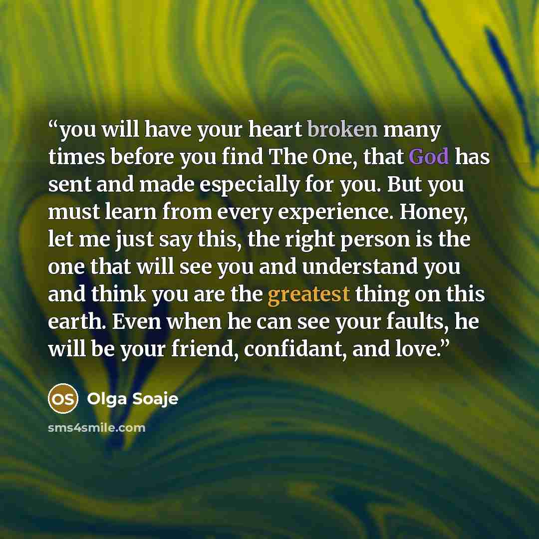 “you will have your heart broken many times before you find The One, that God has sent and made especially for you. But you must learn from every experience. Honey, let me just say this, the right person is the one that will see you and understand you and think you are the greatest thing on this…” quote by Olga Soaje