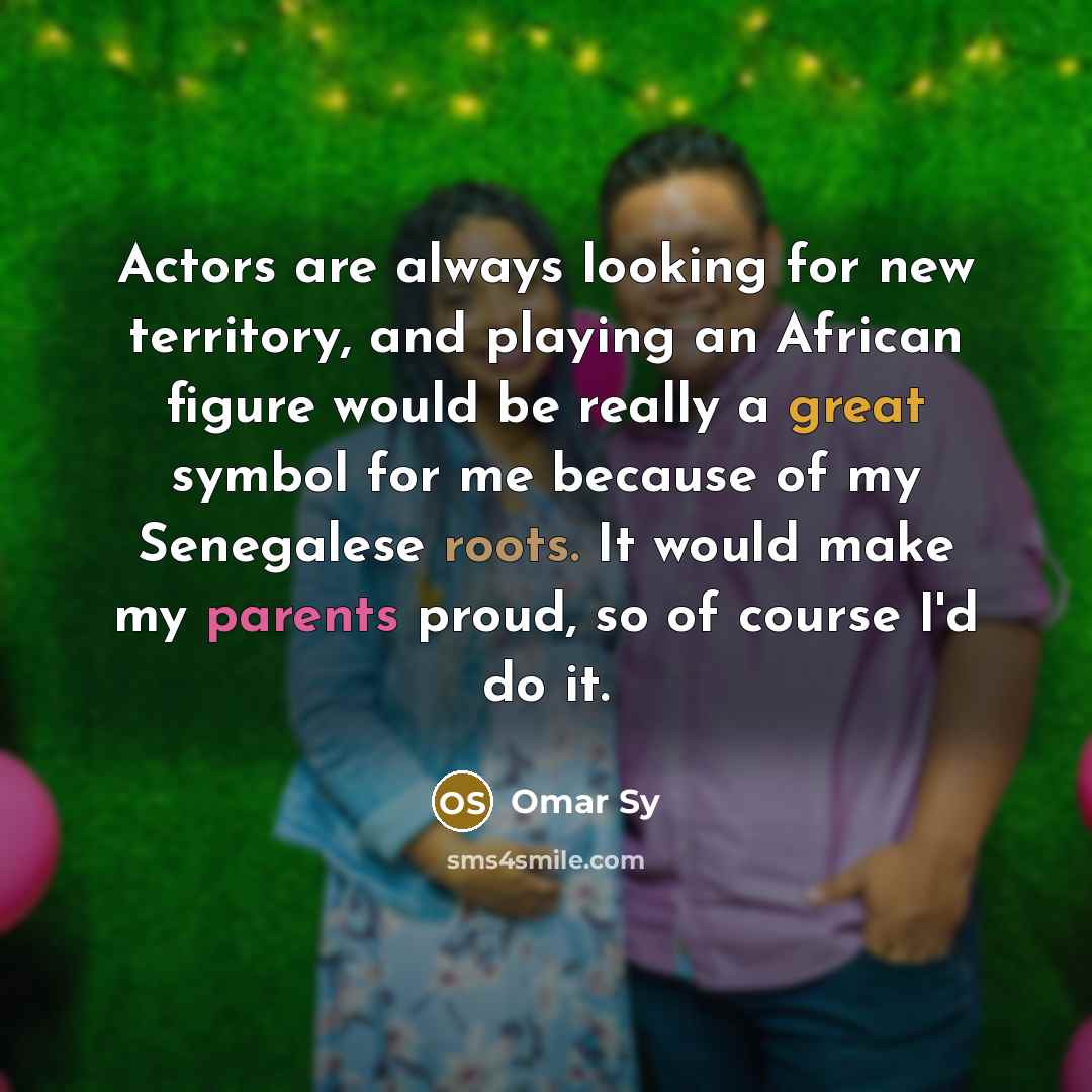 “Actors are always looking for new territory, and playing an African figure would be really a great symbol for me because of my Senegalese roots. It would make my parents proud, so of course I'd do it.” quote by Omar Sy