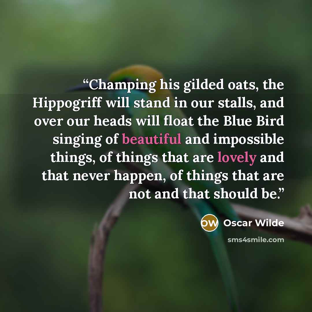 “Champing his gilded oats, the Hippogriff will stand in our stalls, and over our heads will float the Blue Bird singing of beautiful and impossible things, of things that are lovely and that never happen, of things that are not and that should be.” quote by Oscar Wilde