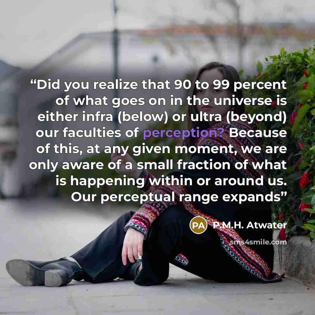 “Did you realize that 90 to 99 percent of what goes on in the universe is either infra (below) or ultra (beyond) our faculties of perception? Because of this, at any given moment, we are only aware of a small fraction of what is happening within or around us. Our perceptual range expands” quote by P.M.H. Atwater