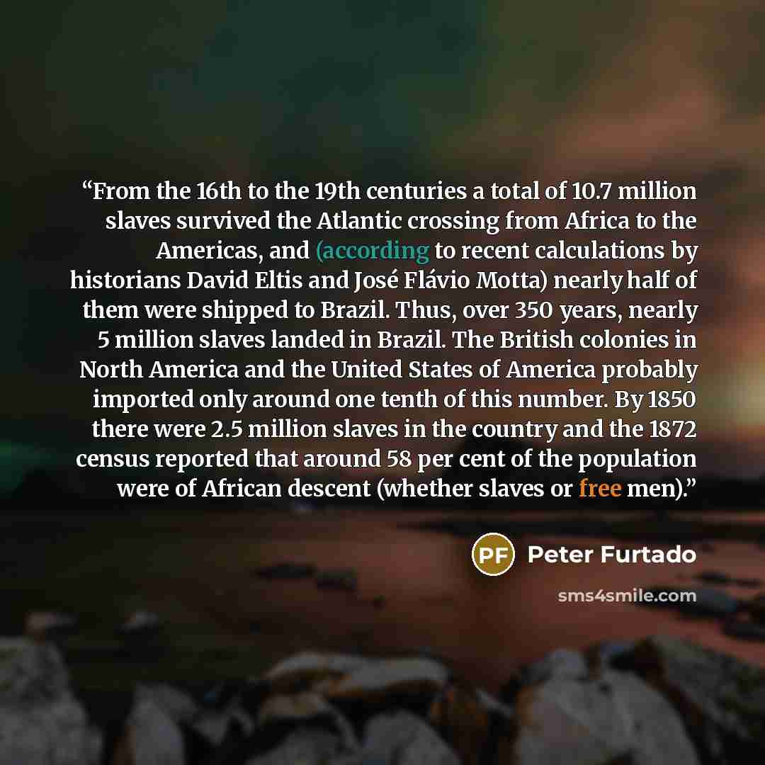 “From the 16th to the 19th centuries a total of 10.7 million slaves survived the Atlantic crossing from Africa to the Americas, and (according to recent calculations by historians David Eltis and José Flávio Motta) nearly half of them were shipped to Brazil. Thus, over 350 years, nearly 5 million…” quote by Peter Furtado