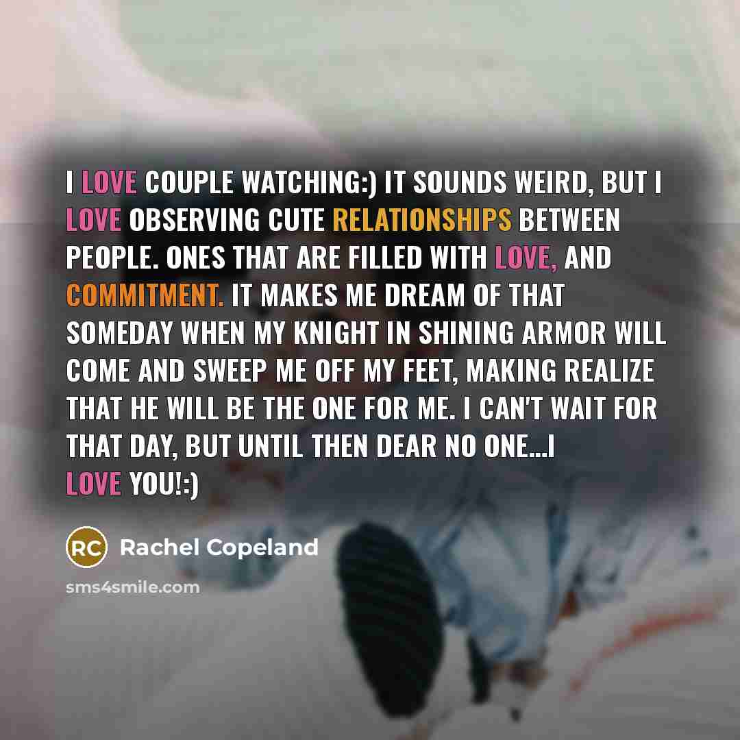 “I love couple watching:) It sounds weird, but I love observing cute relationships between people. Ones that are filled with love, and commitment. It makes me dream of that someday when my knight in shining armor will come and sweep me off my feet, making realize that he will be the one for me. I…” quote by Rachel Copeland