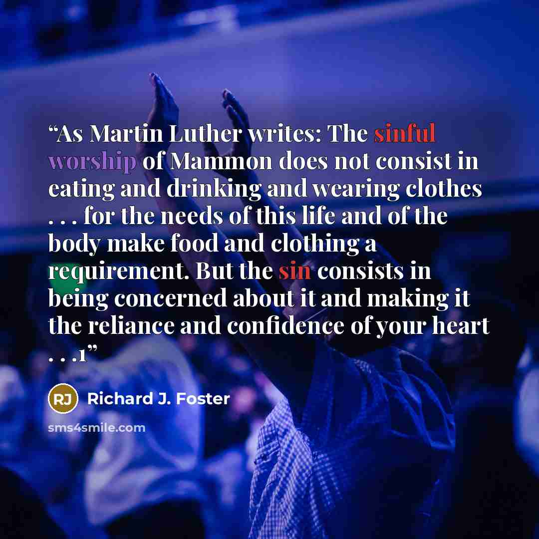 “As Martin Luther writes: The sinful worship of Mammon does not consist in eating and drinking and wearing clothes . . . for the needs of this life and of the body make food and clothing a requirement. But the sin consists in being concerned about it and making it the reliance and confidence of…” quote by Richard J. Foster