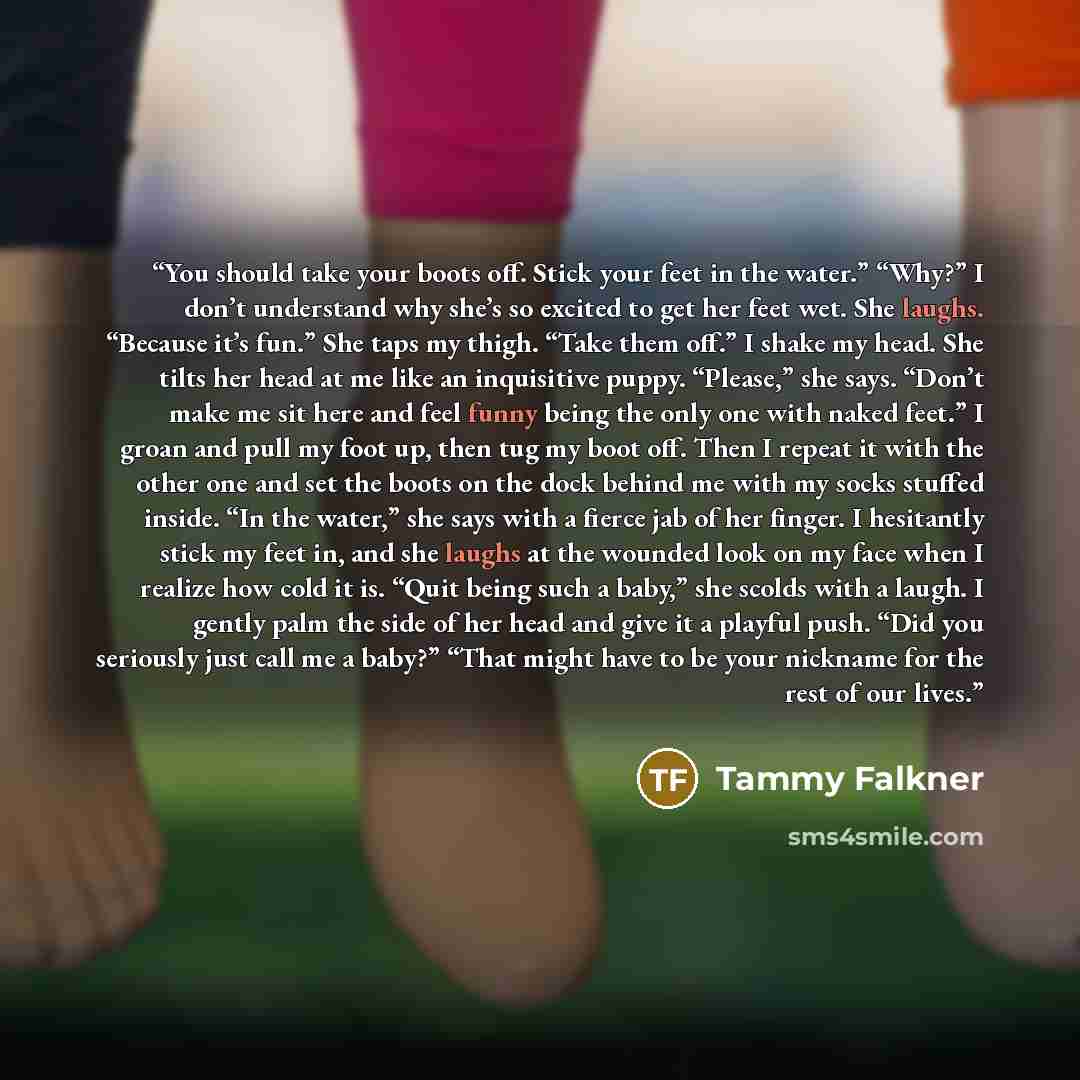 “You should take your boots off. Stick your feet in the water.” “Why?” I don’t understand why she’s so excited to get her feet wet. She laughs. “Because it’s fun.” She taps my thigh. “Take them off.” I shake my head. She tilts her head at me like an inquisitive puppy. “Please,” she says. “Don’t…” quote by Tammy Falkner