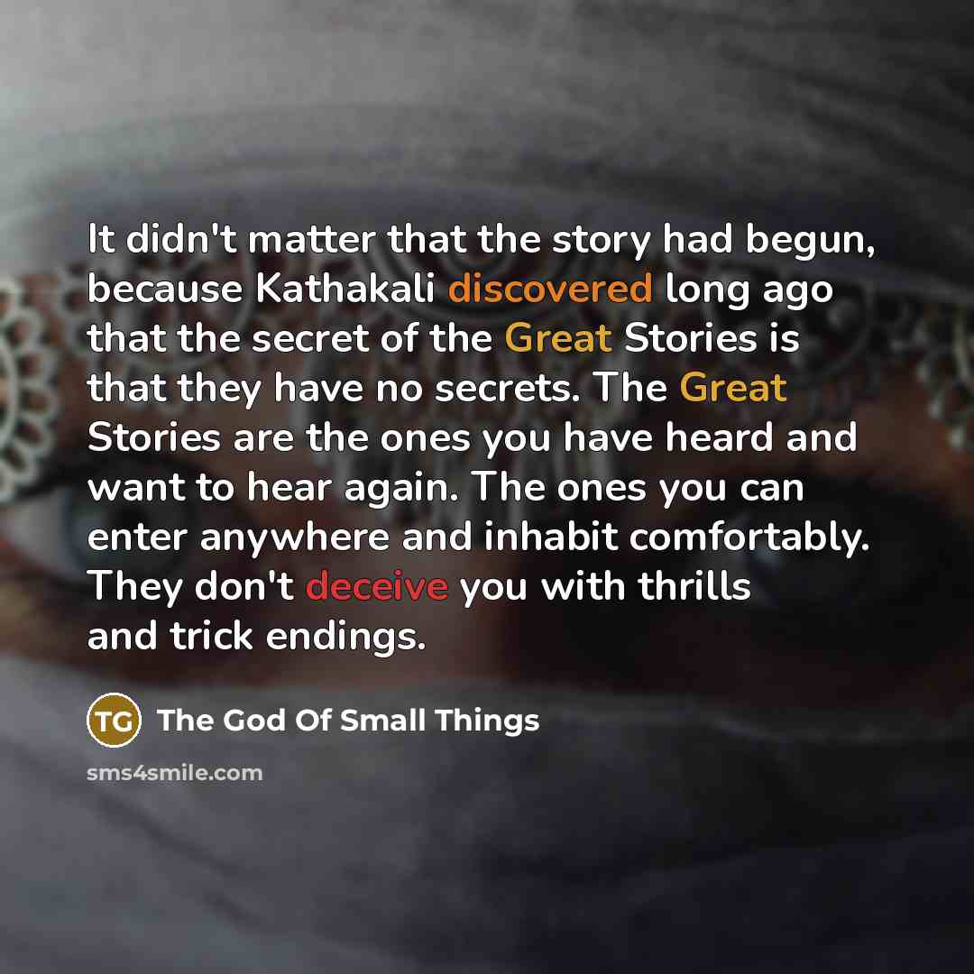 “It didn't matter that the story had begun, because Kathakali discovered long ago that the secret of the Great Stories is that they have no secrets. The Great Stories are the ones you have heard and want to hear again. The ones you can enter anywhere and inhabit comfortably. They don't deceive you…” quote by The God Of Small Things