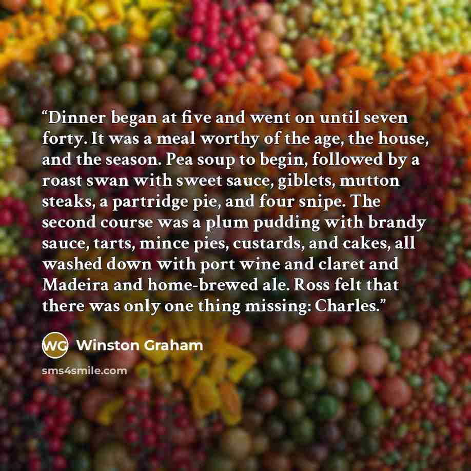 “Dinner began at five and went on until seven forty. It was a meal worthy of the age, the house, and the season. Pea soup to begin, followed by a roast swan with sweet sauce, giblets, mutton steaks, a partridge pie, and four snipe. The second course was a plum pudding with brandy sauce, tarts…” quote by Winston Graham