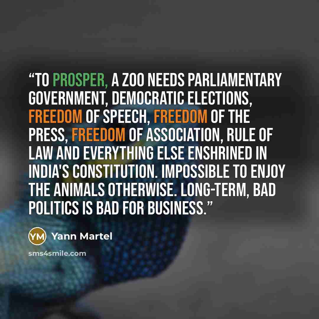 “To prosper, a zoo needs parliamentary government, democratic elections, freedom of speech, freedom of the press, freedom of association, rule of law and everything else enshrined in India's Constitution. Impossible to enjoy the animals otherwise. Long-term, bad politics is bad for business.” quote by Yann Martel