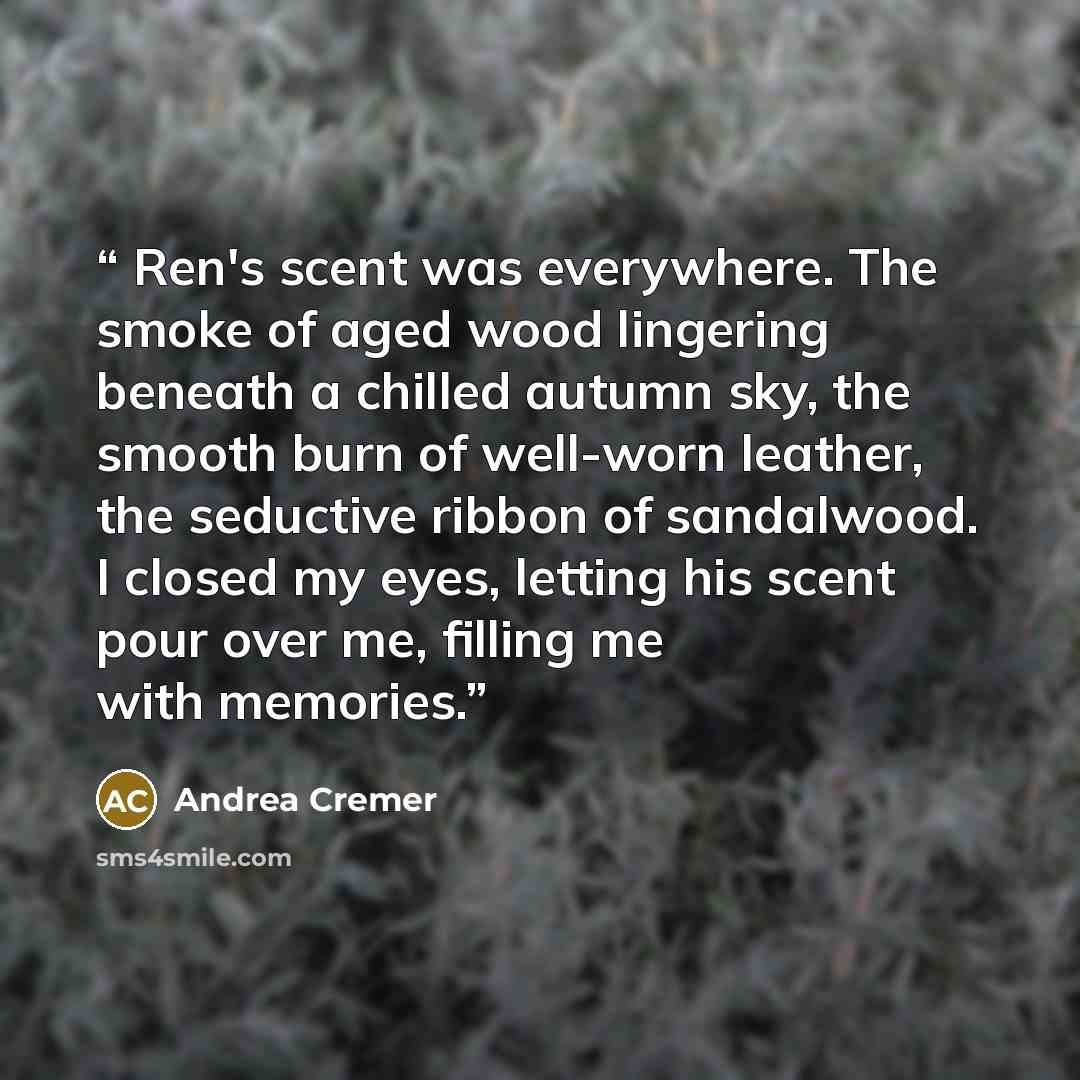 “Ren's scent was everywhere. The smoke of aged wood lingering beneath a chilled autumn sky, the smooth burn of well-worn leather, the seductive ribbon of sandalwood. I closed my eyes, letting his scent pour over me, filling me with memories.” quote by Andrea Cremer