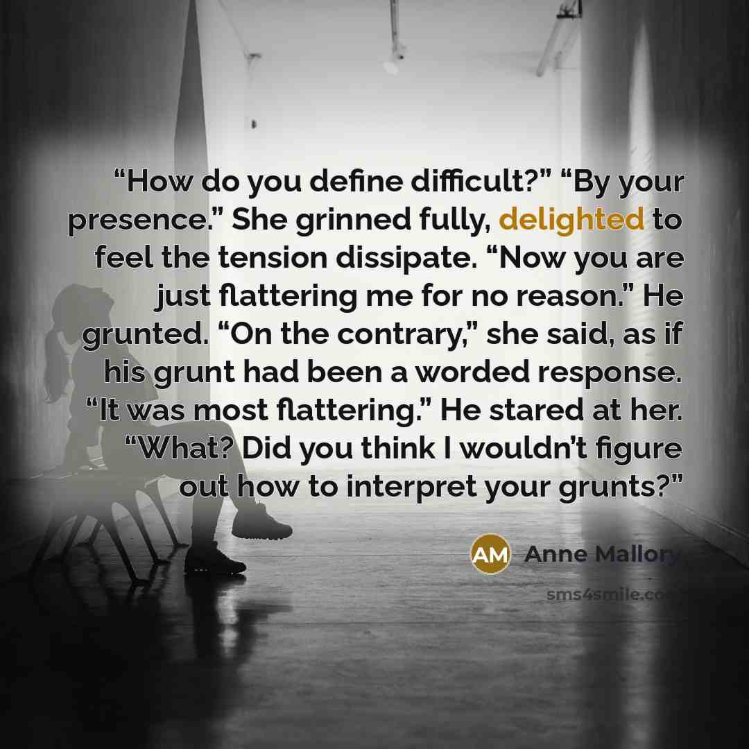 “How do you define difficult?” “By your presence.” She grinned fully, delighted to feel the tension dissipate. “Now you are just flattering me for no reason.” He grunted. “On the contrary,” she said, as if his grunt had been a worded response. “It was most flattering.” He stared at her. “What? Did…” quote by Anne Mallory