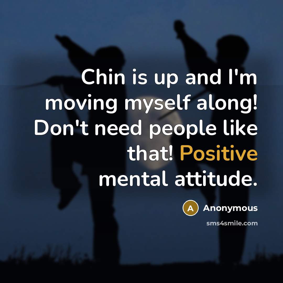 “Chin is up and I'm moving myself along! Don't need people like that! Positive mental attitude.” quote by Anonymous