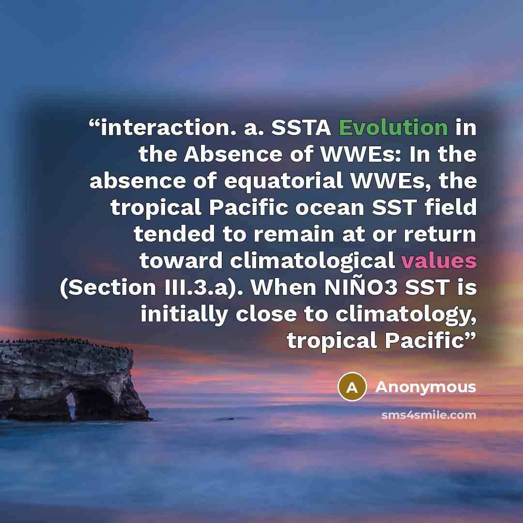 “interaction. a. SSTA Evolution in the Absence of WWEs: In the absence of equatorial WWEs, the tropical Pacific ocean SST field tended to remain at or return toward climatological values (Section III.3.a). When NIÑO3 SST is initially close to climatology, tropical Pacific” quote by Anonymous