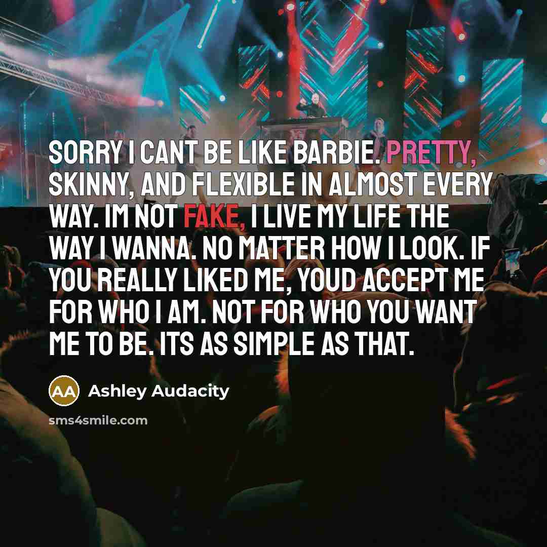 “Sorry I cant be like Barbie. Pretty, skinny, and flexible in almost every way. Im not fake, I live my life the way I wanna. No matter how I look. If you really liked me, youd accept me for who I am. Not for who you want me to be. Its as simple as that.” quote by Ashley Audacity