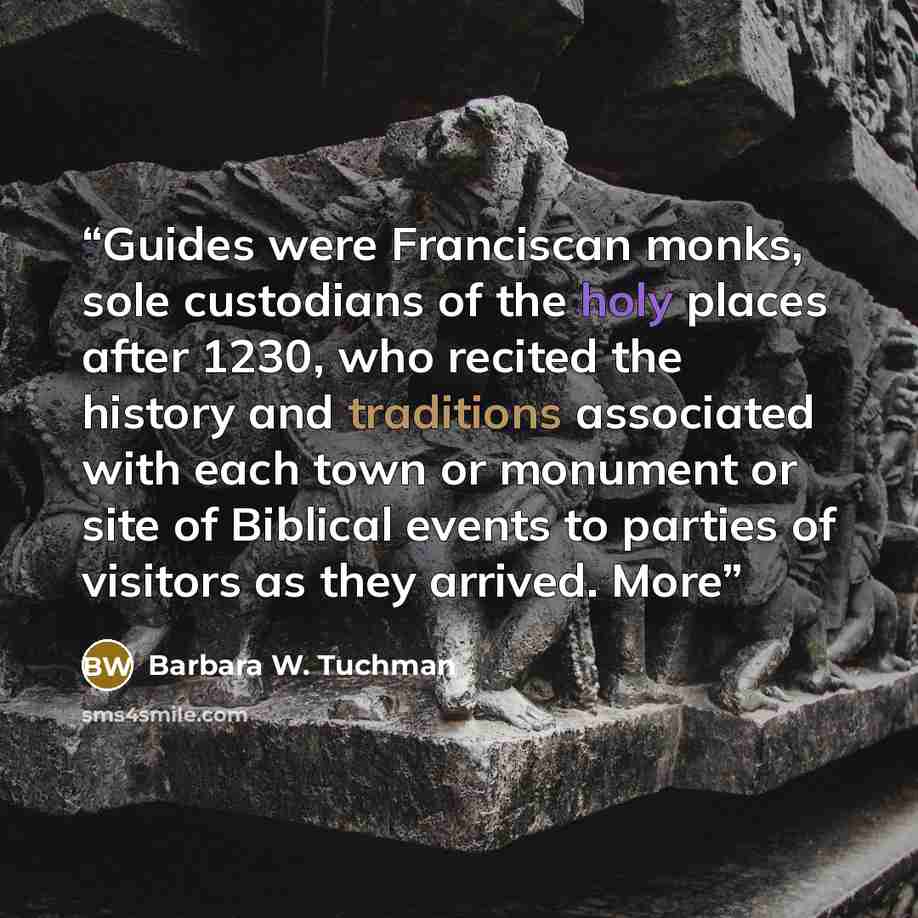 “Guides were Franciscan monks, sole custodians of the holy places after 1230, who recited the history and traditions associated with each town or monument or site of Biblical events to parties of visitors as they arrived. More” quote by Barbara W. Tuchman