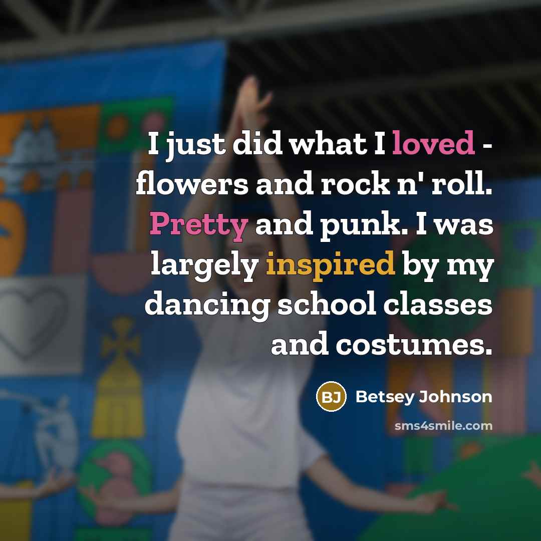 “I just did what I loved - flowers and rock n' roll. Pretty and punk. I was largely inspired by my dancing school classes and costumes.” quote by Betsey Johnson