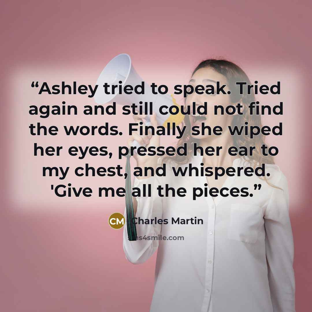“Ashley tried to speak. Tried again and still could not find the words. Finally she wiped her eyes, pressed her ear to my chest, and whispered. 'Give me all the pieces.” quote by Charles Martin