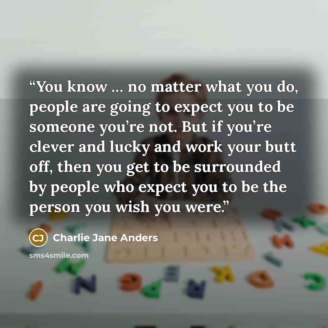 “You know … no matter what you do, people are going to expect you to be someone you’re not. But if you’re clever and lucky and work your butt off, then you get to be surrounded by people who expect you to be the person you wish you were.” quote by Charlie Jane Anders