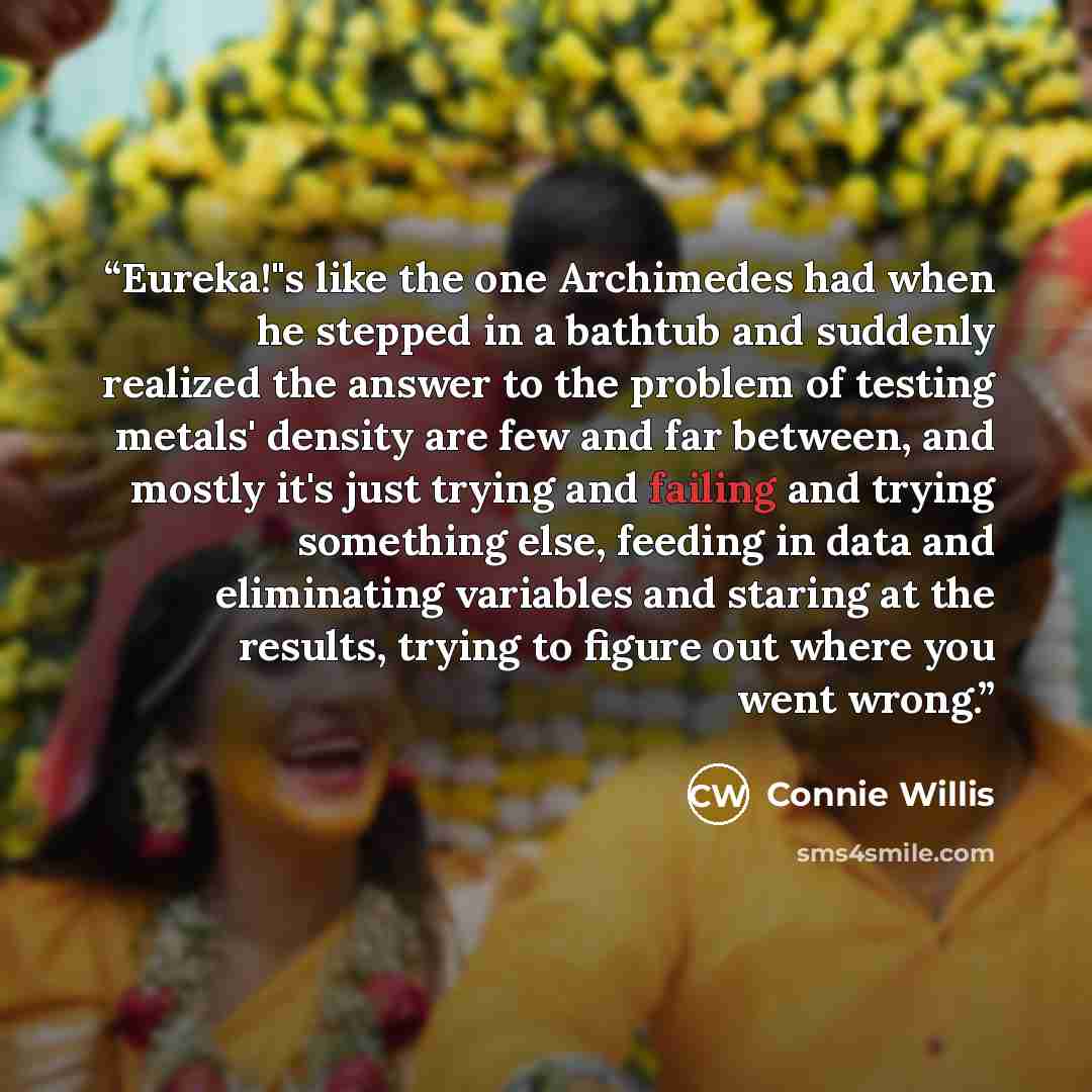 “Eureka!"s like the one Archimedes had when he stepped in a bathtub and suddenly realized the answer to the problem of testing metals' density are few and far between, and mostly it's just trying and failing and trying something else, feeding in data and eliminating variables and staring at the…” quote by Connie Willis