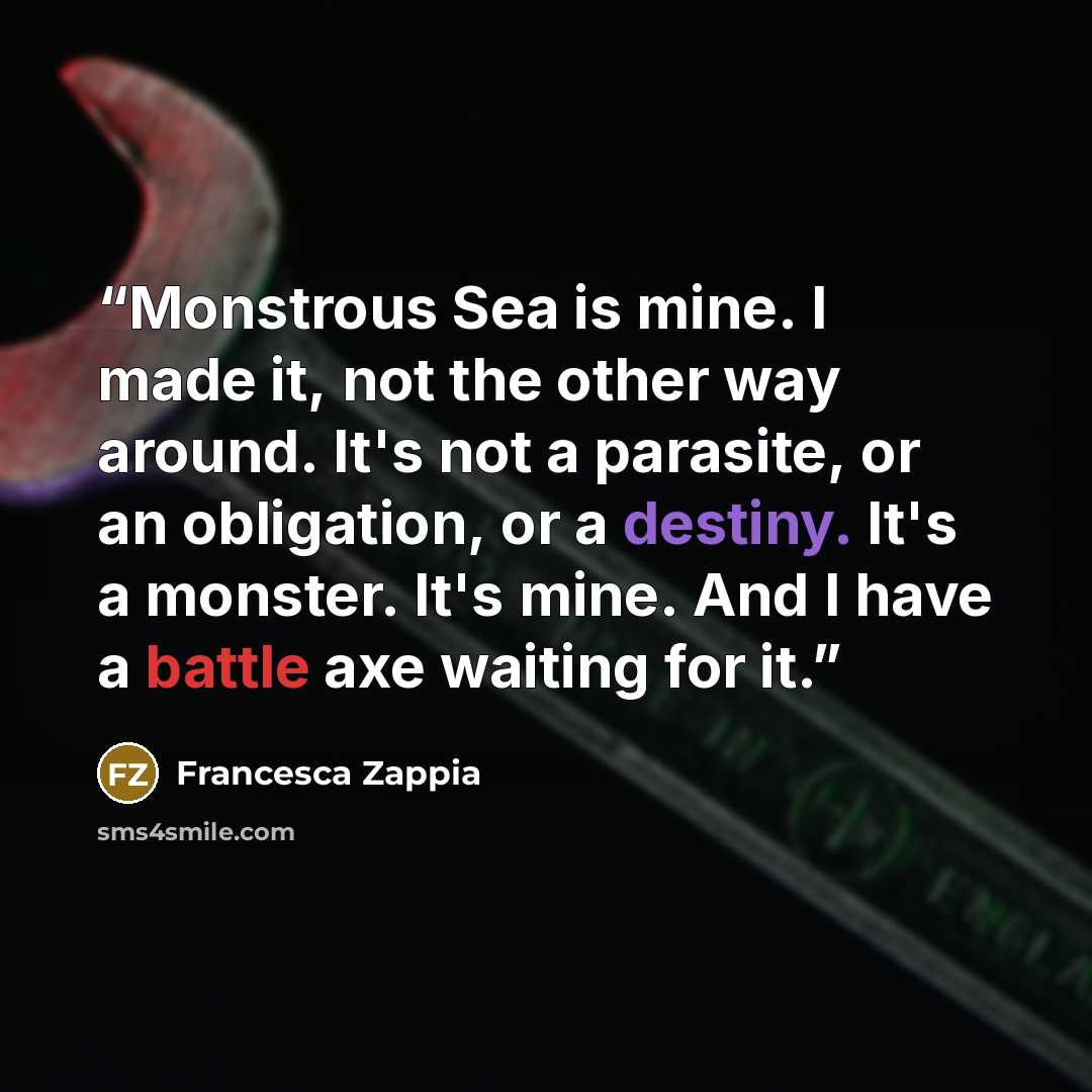 “Monstrous Sea is mine. I made it, not the other way around. It's not a parasite, or an obligation, or a destiny. It's a monster. It's mine. And I have a battle axe waiting for it.” quote by Francesca Zappia